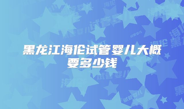 黑龙江海伦试管婴儿大概要多少钱