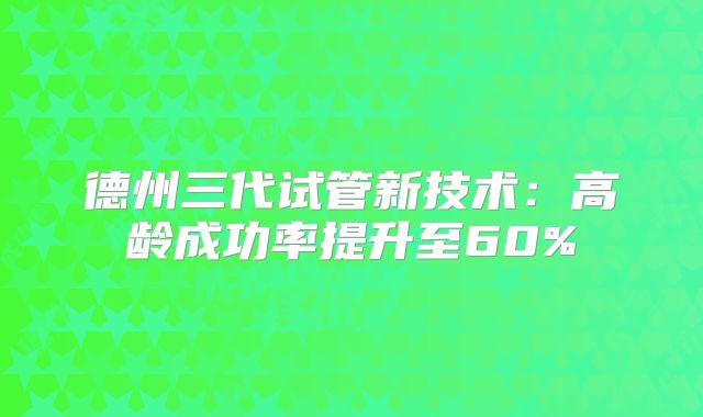 德州三代试管新技术：高龄成功率提升至60%