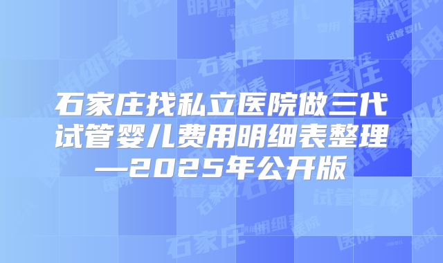 石家庄找私立医院做三代试管婴儿费用明细表整理—2025年公开版