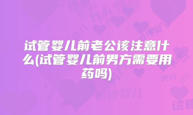 试管婴儿前老公该注意什么(试管婴儿前男方需要用药吗)
