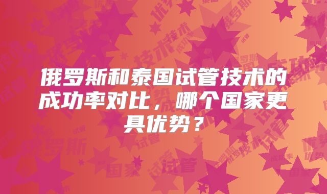 俄罗斯和泰国试管技术的成功率对比，哪个国家更具优势？