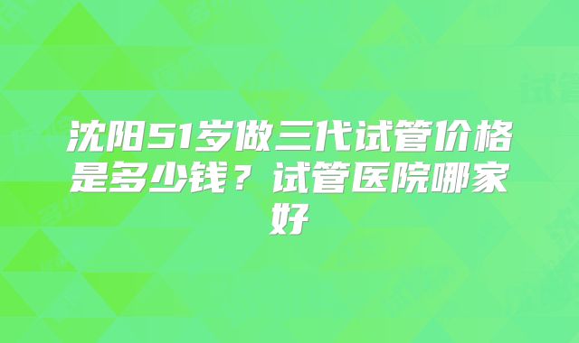 沈阳51岁做三代试管价格是多少钱？试管医院哪家好