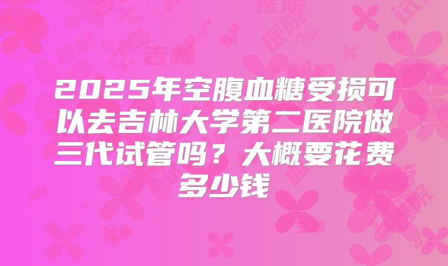 2025年空腹血糖受损可以去吉林大学第二医院做三代试管吗？大概要花费多少钱