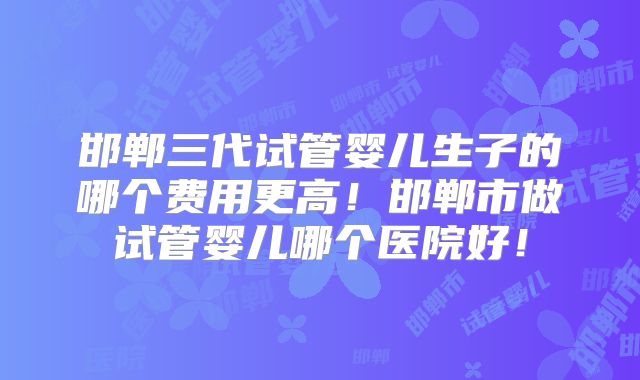 邯郸三代试管婴儿生子的哪个费用更高!邯郸市做试管婴儿哪个医院好!