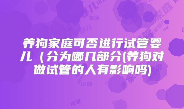 养狗家庭可否进行试管婴儿（分为哪几部分(养狗对做试管的人有影响吗)