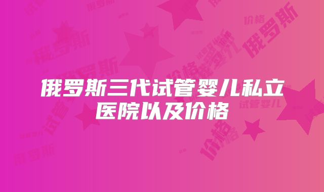 俄罗斯三代试管婴儿私立医院以及价格