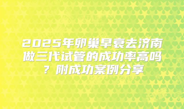 2025年卵巢早衰去济南做三代试管的成功率高吗?附成功案例分享