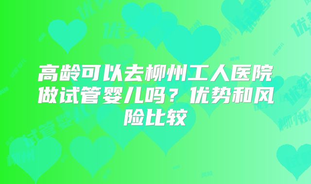 高龄可以去柳州工人医院做试管婴儿吗？优势和风险比较