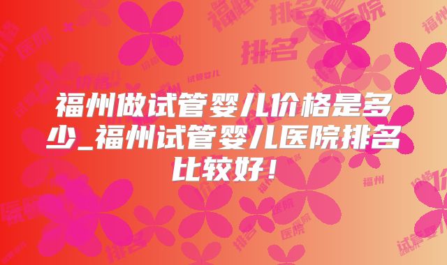 福州做试管婴儿价格是多少_福州试管婴儿医院排名比较好！
