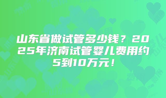 山东省做试管多少钱?2025年济南试管婴儿费用约5到10万元!