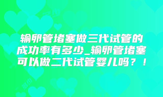 输卵管堵塞做三代试管的成功率有多少_输卵管堵塞可以做二代试管婴儿吗？！