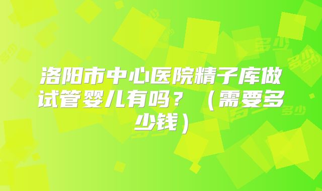洛阳市中心医院精子库做试管婴儿有吗?(需要多少钱)