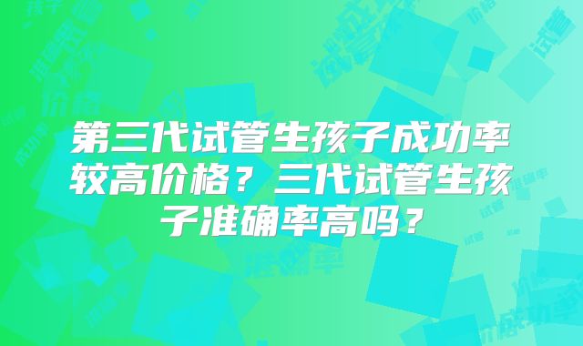 第三代试管生孩子成功率较高价格？三代试管生孩子准确率高吗？