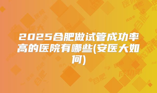 2025合肥做试管成功率高的医院有哪些(安医大如何)