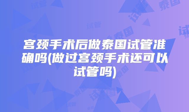 宫颈手术后做泰国试管准确吗(做过宫颈手术还可以试管吗)