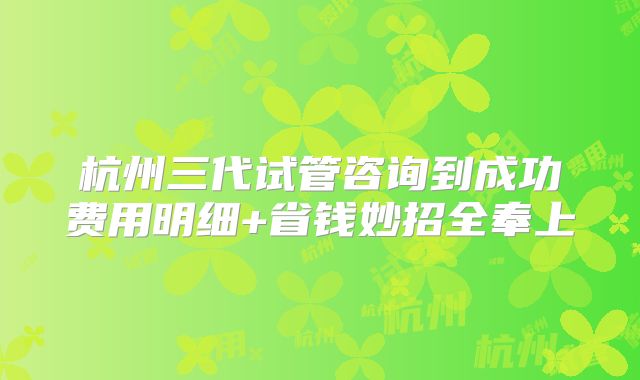 杭州三代试管咨询到成功费用明细+省钱妙招全奉上