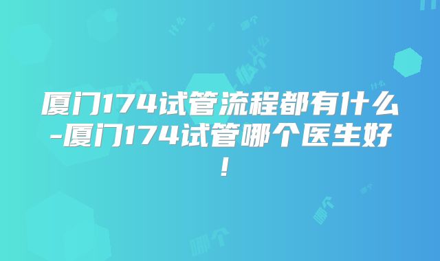 厦门174试管流程都有什么-厦门174试管哪个医生好！