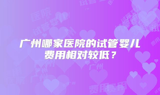 广州哪家医院的试管婴儿费用相对较低？