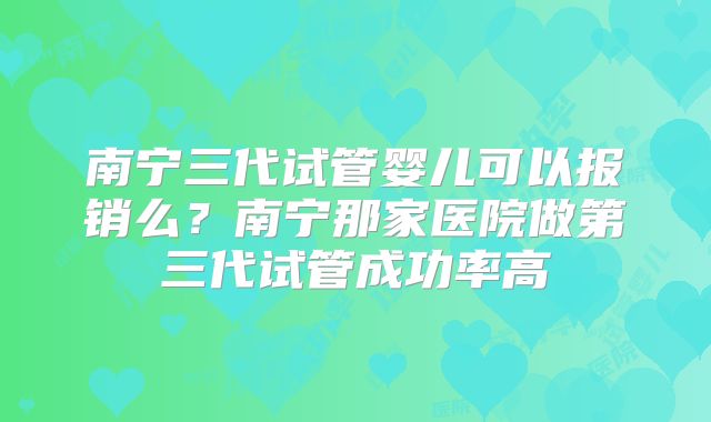 南宁三代试管婴儿可以报销么？南宁那家医院做第三代试管成功率高
