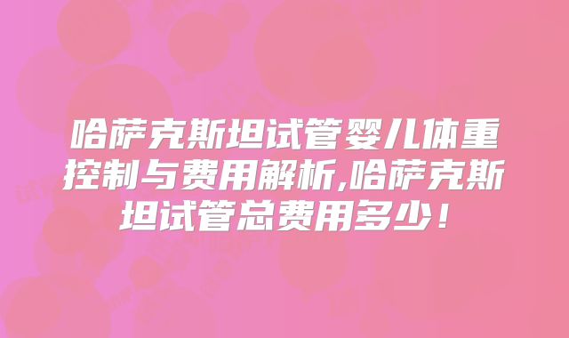 哈萨克斯坦试管婴儿体重控制与费用解析,哈萨克斯坦试管总费用多少!