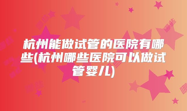 杭州能做试管的医院有哪些(杭州哪些医院可以做试管婴儿)