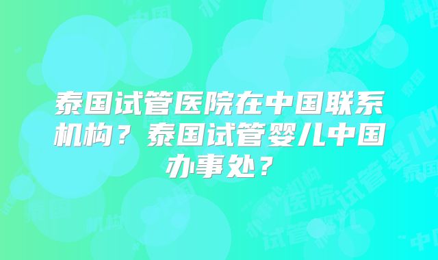 泰国试管医院在中国联系机构？泰国试管婴儿中国办事处？
