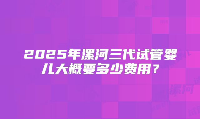 2025年漯河三代试管婴儿大概要多少费用？