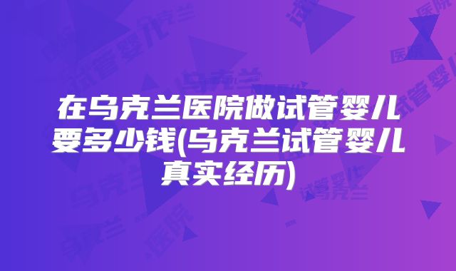 在乌克兰医院做试管婴儿要多少钱(乌克兰试管婴儿真实经历)