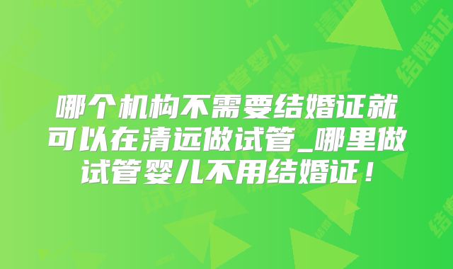 哪个机构不需要结婚证就可以在清远做试管_哪里做试管婴儿不用结婚证!