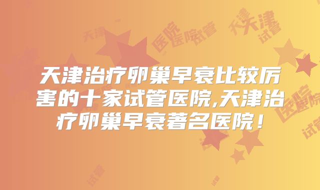 天津治疗卵巢早衰比较厉害的十家试管医院,天津治疗卵巢早衰著名医院!