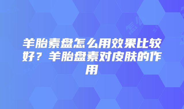 羊胎素盘怎么用效果比较好？羊胎盘素对皮肤的作用