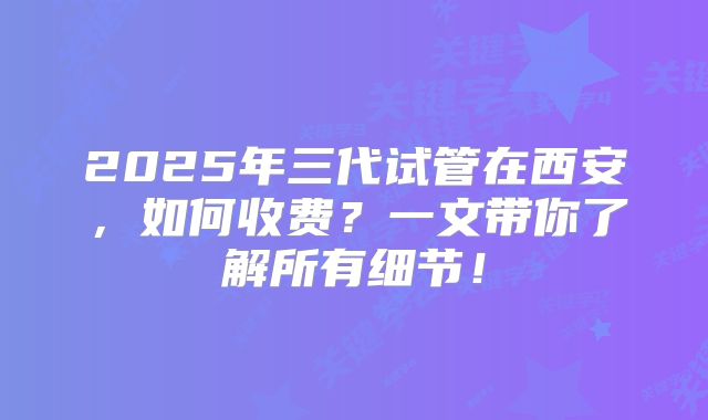 2025年三代试管在西安，如何收费？一文带你了解所有细节！