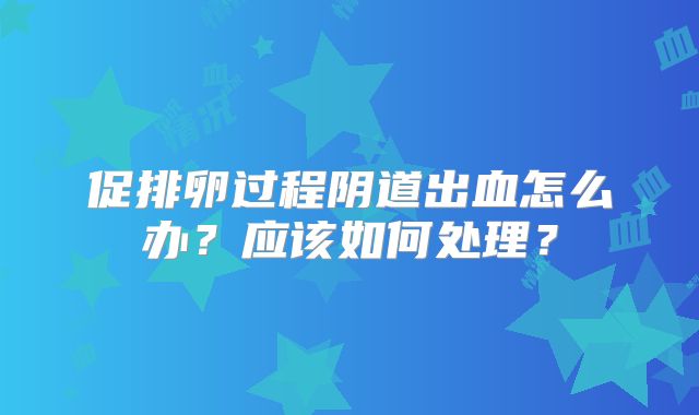 促排卵过程阴道出血怎么办？应该如何处理？