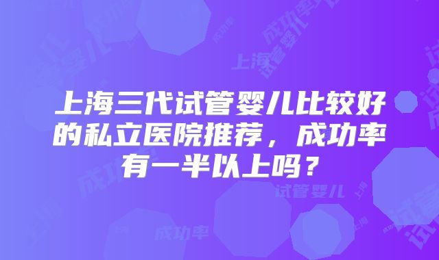 上海三代试管婴儿比较好的私立医院推荐，成功率有一半以上吗？
