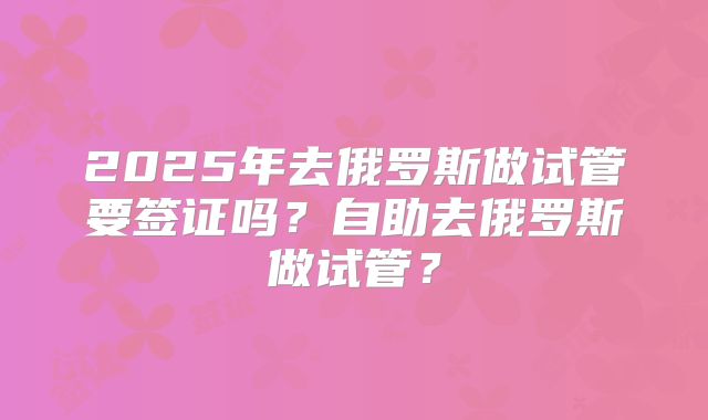 2025年去俄罗斯做试管要签证吗?自助去俄罗斯做试管?