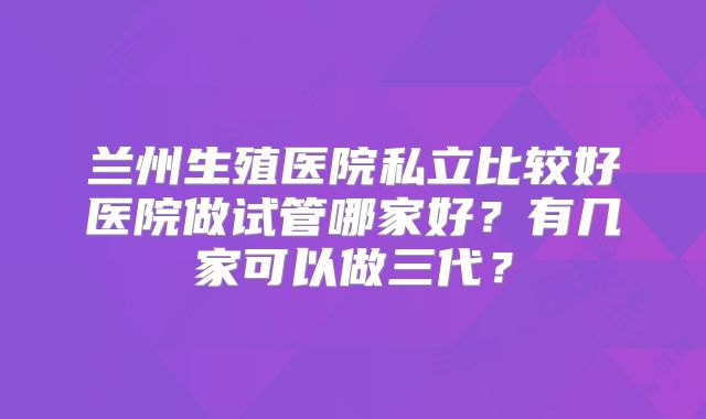 兰州生殖医院私立比较好医院做试管哪家好?有几家可以做三代?
