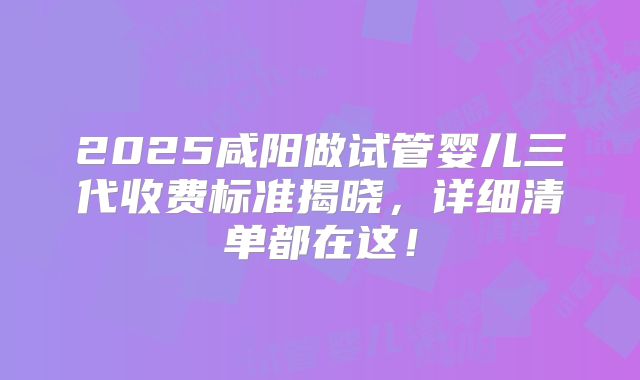 2025咸阳做试管婴儿三代收费标准揭晓，详细清单都在这！