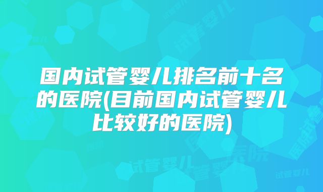 国内试管婴儿排名前十名的医院(目前国内试管婴儿比较好的医院)