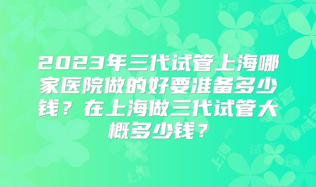 2023年三代试管上海哪家医院做的好要准备多少钱？在上海做三代试管大概多少钱？