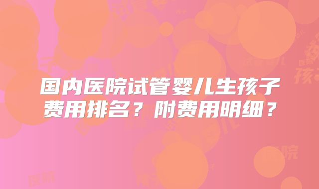 国内医院试管婴儿生孩子费用排名？附费用明细？
