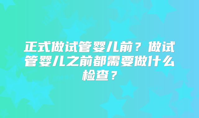 正式做试管婴儿前?做试管婴儿之前都需要做什么检查?