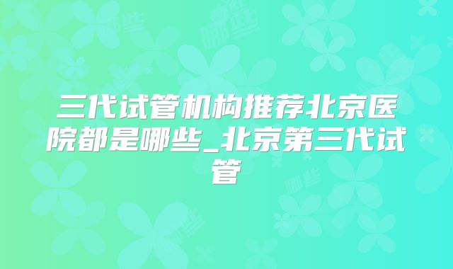 三代试管机构推荐北京医院都是哪些_北京第三代试管
