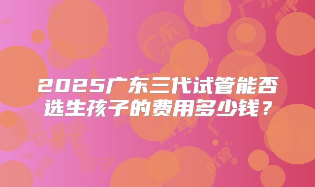 2025广东三代试管能否选生孩子的费用多少钱？