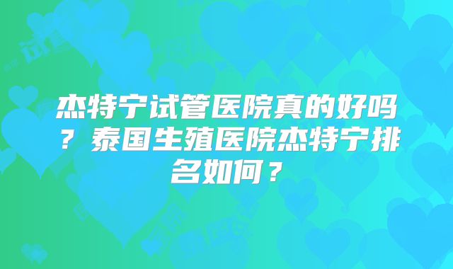 杰特宁试管医院真的好吗?泰国生殖医院杰特宁排名如何?