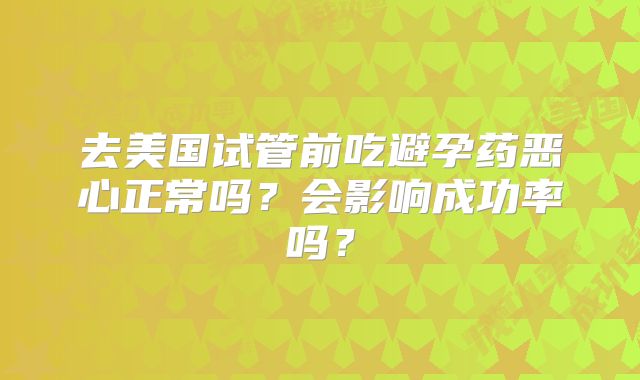 去美国试管前吃避孕药恶心正常吗?会影响成功率吗?