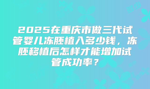 2025在重庆市做三代试管婴儿冻胚植入多少钱,冻胚移植后怎样才能增加试管成功率?