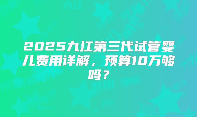 2025九江第三代试管婴儿费用详解,预算10万够吗?