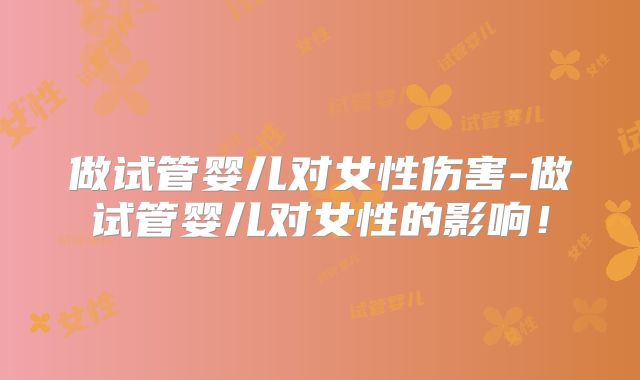 做试管婴儿对女性伤害-做试管婴儿对女性的影响！