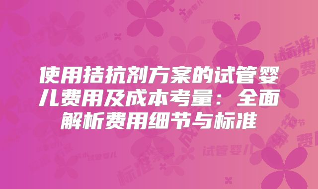 使用拮抗剂方案的试管婴儿费用及成本考量：全面解析费用细节与标准