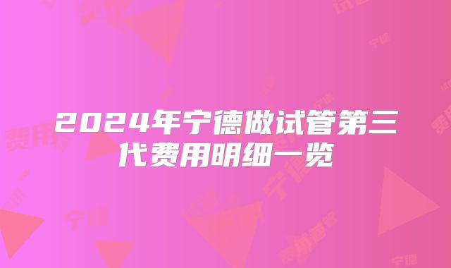 2024年宁德做试管第三代费用明细一览